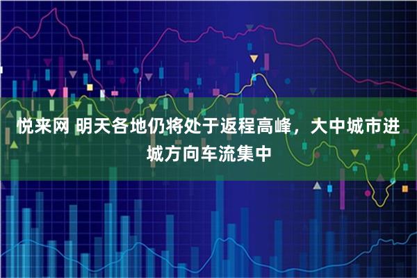 悦来网 明天各地仍将处于返程高峰，大中城市进城方向车流集中