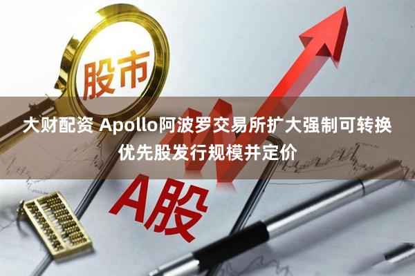 大财配资 Apollo阿波罗交易所扩大强制可转换优先股发行规模并定价