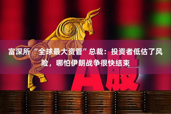 富深所 “全球最大资管”总裁：投资者低估了风险，哪怕伊朗战争很快结束