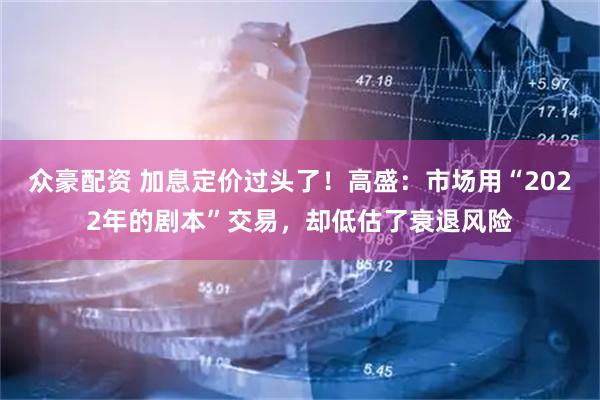 众豪配资 加息定价过头了！高盛：市场用“2022年的剧本”交易，却低估了衰退风险