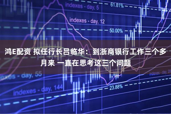 鸿E配资 拟任行长吕临华：到浙商银行工作三个多月来 一直在思考这三个问题