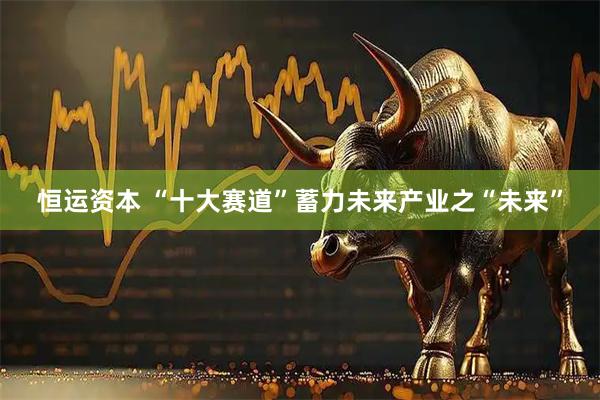 恒运资本 “十大赛道”蓄力未来产业之“未来”