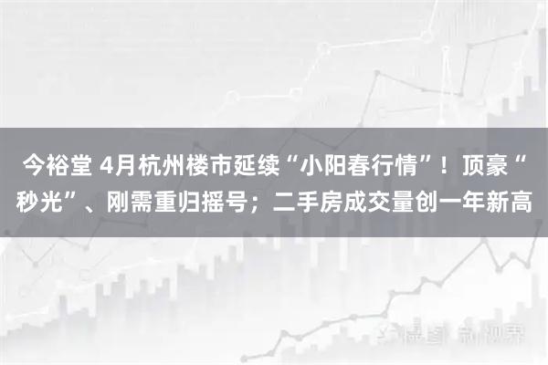 今裕堂 4月杭州楼市延续“小阳春行情”！顶豪“秒光”、刚需重归摇号；二手房成交量创一年新高