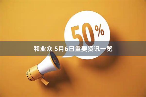 和业众 5月6日重要资讯一览