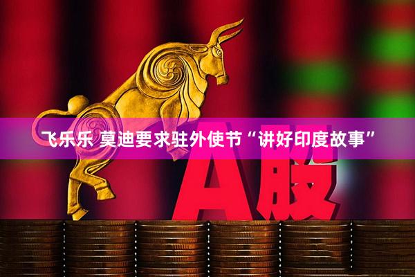 飞乐乐 莫迪要求驻外使节“讲好印度故事”