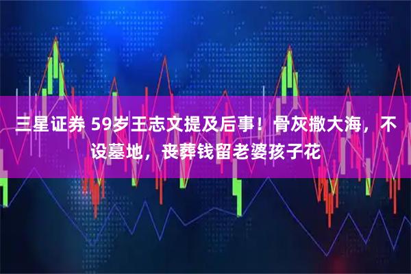 三星证券 59岁王志文提及后事！骨灰撒大海，不设墓地，丧葬钱留老婆孩子花
