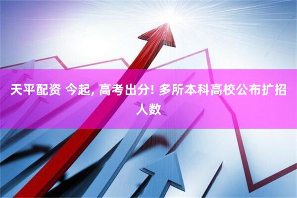 天平配资 今起, 高考出分! 多所本科高校公布扩招人数