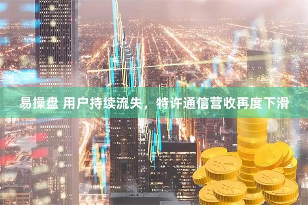易操盘 用户持续流失，特许通信营收再度下滑