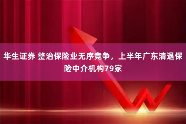 华生证券 整治保险业无序竞争，上半年广东清退保险中介机构79家